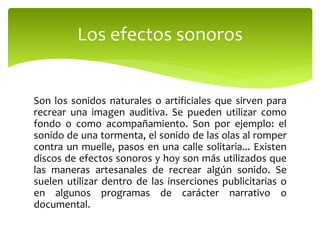 Son los sonidos naturales o artificiales que sirven para
recrear una imagen auditiva. Se pueden utilizar como
fondo o como acompañamiento. Son por ejemplo: el
sonido de una tormenta, el sonido de las olas al romper
contra un muelle, pasos en una calle solitaria... Existen
discos de efectos sonoros y hoy son más utilizados que
las maneras artesanales de recrear algún sonido. Se
suelen utilizar dentro de las inserciones publicitarias o
en algunos programas de carácter narrativo o
documental.
Los efectos sonoros
 