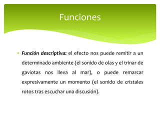  Función descriptiva: el efecto nos puede remitir a un
determinado ambiente (el sonido de olas y el trinar de
gaviotas nos lleva al mar), o puede remarcar
expresivamente un momento (el sonido de cristales
rotos tras escuchar una discusión).
Funciones
 