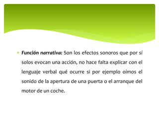  Función narrativa: Son los efectos sonoros que por sí
solos evocan una acción, no hace falta explicar con el
lenguaje verbal qué ocurre si por ejemplo oímos el
sonido de la apertura de una puerta o el arranque del
motor de un coche.
 
