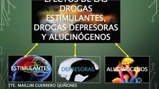 ESTIMULANTES DEPRESORAS ALUCINOGENOS
EFECTOS DE LAS
DROGAS
ESTIMULANTES,
DROGAS DEPRESORAS
Y ALUCINÓGENOS
 TTE. MAILLIM GUERRERO QUIÑONES
 