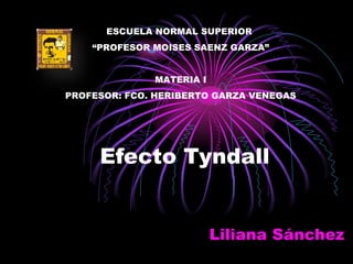 Efecto Tyndall Liliana Sánchez  ESCUELA NORMAL SUPERIOR  “ PROFESOR MOISES SAENZ GARZA” MATERIA I PROFESOR: FCO. HERIBERTO GARZA VENEGAS 