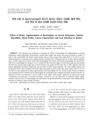 한국가금학회지 제 40권 제 1호, 075～081 (2013)
Korean J. Poult. Sci. Vol.40, No.1, 075～081 (2013)
http://dx.doi.org/10.5536/KJPS.2013.40.1.075
75
육계 사료 내 Bacteriophage의 첨가가 생산성, 영양소 소화율, 혈액 특성,
도체 특성 및 분내 미생물 조성에 미치는 영향
김승철1
․김재원2
․김정언2
․김인호1,†
1단국대학교 동물자원학과, 2CJ제일제당 바이오사업부
Effects of Dietary Supplementation of Bacteriophage on Growth Performance, Nutrient
Digestibility, Blood Profiles, Carcass Characteristics and Fecal Microflora in Broilers
Seung Cheol Kim1
, Jae Won Kim2
, Jung Un Kim2
, In Ho Kim1,†
1
Department of Animal Resource and Science, Dankook University, Cheonan 330-714, Korea
2
BIO Business Unit, CJ Cheil Jedang Corp., Seoul 100-400, Korea
ABSTRACT This experiment was conducted to investigate the effects of bacteriophage SE supplementation on growth
performance, nutrient digestibility, blood profiles, visceral organ weight, meat quality and excreta microflora in broilers. A
total of 340 1-d-old ROSS 308 broilers (mixed gender) with an initial average body weight (BW) of 41.71±0.16 g were
randomly allotted to 4 treatments with 5 replicate pens per treatment and 17 broilers per pen for 31 days. Dietary treatments
were: 1) CON, control diet, 2) SE05, CON+0.05% bacteriophage, SE 3) SE10, CON+0.10% bacteriophage SE, and 4) SE15,
CON+0.15% bacteriophage SE. During d 15 to 31, broilers fed SE15 diet had a higher (P<0.05) body weight gain than broilers
fed CON diet. Overall, body weight gain in SE10 and SE15 was greater (P<0.05) than that in CON. Apparent total tract
nutrient digestibility and blood characteristics did not differ (P>0.05) among treatments. The water holding capacity was
increased (P<0.05) in SE15 compared with CON. Other meat quality in terms of pH value, breast muscle color (L*, a*, b*)
and drip loss were unaffected by dietary supplementation with bacteriophage SE. The visceral weight of bursa of Fabricius
was increased (P<0.05) in broilers fed the bacteriophage SE incorporated diets compared with those fed the CON diet. No
difference (P>0.05) was observed in visceral weight of liver, spleen, breast muscle, abdominal fat, gizzard and excreta
concentrations of Lactobacillus, Clostridium perfringens, Escherichia coli, and Salmonella. In conclusion, dietary supple-
mentation with 0.10 and 0.15% bacteriophage SE could improve the growth performance, breast muscle water holding capacity
and bursa of Fabricius visceral weight in broilers.
(Key words : bacteriophage SE, broilers, growth performance, meat quality, visceral organ weight)
†To whom correspondence should be addressed : inhokim@dankook.ac.kr
서 론
2011년 7월부터 시행된 배합사료 내성장 촉진용 항생제
사용의금지는 병원성 세균의감염이라는 새로운 문제를 발
생시키고 있다. 따라서 병원성 미생물의 감염의 예방과 돼
지의 성장성을 촉진시켜줄 항생제를 대체할 물질에 대한 관
심이 증가하고 있다 (Yan et al., 2010; Yan et al., 2011a, b;
Yan et al., 2012a). 이러한 가운데오늘날bacteriophage를통
한 병원성 세균의 생물학적 방제가 항생제를 대체할대안으
로 점점 더 많은 신뢰성을 얻고 있다 (Cairns et al., 2009;
Housby and Mann, 2009; García et al., 2008; Jamal- ludeen
et al., 2009; Lee and Harris, 2001).
1900년대 초, Twort (1915)와 d’Herelle (1917)에 의해 발
견된 bacteriophage는 세균을 숙주로 하여 감염시키고 사멸
시켜 주는 바이러스로 파지 또는 세균성 바이러스라고도 한
다. 항생제와는 다르게 동물 장 내 균총에 무해하고, 비교적
비싸지 않은 장점을 갖고 있다 (Sulakvelidze et al., 2001).
특정 종류의 bacteriophage는 특정 종류의 박테리아만 감
 