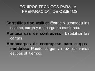 EQUIPOS TECNICOS PARA LA PREPARACION  DE OBJETOS Carretillas tipo walkie:  Extrae y acomoda las estibas, carga y descarga de camiones. Montacargas de contrapeso :  Estabiliza las cargas. Montacargas de contrapeso para cargas  múltiplos:  Puede cargar y movilizar varias estibas al  tiempo. 
