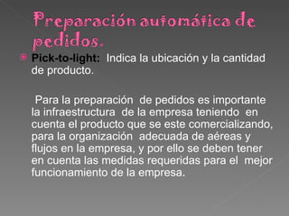 Pick-to-light:  Indica la ubicación y la cantidad de producto. Para la preparación  de pedidos es importante la infraestructura  de la empresa teniendo  en  cuenta el producto que se este comercializando, para la organización  adecuada de aéreas y  flujos en la empresa, y por ello se deben tener en cuenta las medidas requeridas para el  mejor funcionamiento de la empresa .  