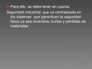 Para ello  se debe tener en cuenta: Seguridad industrial: que va centralizada en los sistemas  que garanticen la seguridad física ya sea incendios, hurtos y perdidas de materiales 