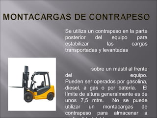 Se utiliza un contrapeso en la parte posterior del equipo para estabilizar las cargas transportadas y levantadas  sobre un mástil al frente del equipo. Pueden ser operados por gasolina, diesel, a gas o por batería.  El límite de altura generalmente es de unos 7,5 mtrs.  No se puede utilizar un montacargas de contrapeso para almacenar a profundidad doble.  