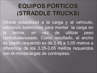 Ofrece estabilidad a la carga y al vehículo, utilizando balancines para montar  la carga en la tarima, en vez de utilizar peso contrabalanceado. Como resultado, el ancho de pasillo requerido es de 2.45 a 3.05 metros a diferencia de los 3.35-3.65 metros requeridos con el montacargas de contrapeso. 