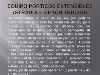 Se desarrollaron a partir de los equipos pórticos convencionales acortando los balancines del equipo y ofreciendo una capacidad de alcance con un mecanismo de alcance con tijera o pantógrafo. Al hacerlo, los balancines no tienen que continuar hasta la parte inferior de la carga a nivel de piso para permitir acceso a las posiciones de almacenamiento. Existen dos diseños básicos  de estos equipos extensibles de mástil o de tenedor. El primero  consta de un grupo de pistas o rieles a lo largo de los balancines que soportan el mástil y el de tenedor consiste en un tijera montada en el mástil, este último es útil para almacenar o extraer carga de profundidades dobles. Un equipo de estos puede operar en un pasillo de 2.45 a 3.05 metros . 