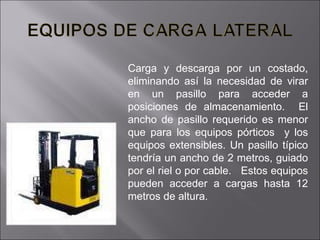 Carga y descarga por un costado, eliminando así la necesidad de virar en un pasillo para acceder a posiciones de almacenamiento.  El ancho de pasillo requerido es menor que para los equipos pórticos  y los equipos extensibles. Un pasillo típico tendría un ancho de 2 metros, guiado por el riel o por cable.  Estos equipos pueden acceder a cargas hasta 12 metros de altura. 