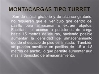 Son de mástil giratorio y de alcance giratorio, no requieren que el vehículo gire dentro del pasillo para almacenar o extraer objetos. Facilitan  el acceso a posiciones de carga hasta 15 metros de alturas, haciendo posible aumentar la densidad de almacenamiento donde el espacio de piso es limitado.  También se pueden movilizar en pasillos de 1.5 a 1.8 metros de ancho, lo que permite aumentar aun mas la densidad de almacenamiento. 