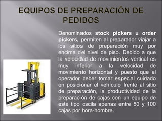 Denominados  stock pickers u order pickers,  permiten al preparador viajar a los sitios de preparación muy por encima del nivel de piso. Debido a que la velocidad de movimientos vertical es muy inferior a la velocidad de movimiento horizontal y puesto que el operador deber tomar especial cuidado en posicionar el vehículo frente al sitio de preparación, la productividad de la preparación de cajas con un equipo de este tipo oscila apenas entre 50 y 100 cajas por hora-hombre.  