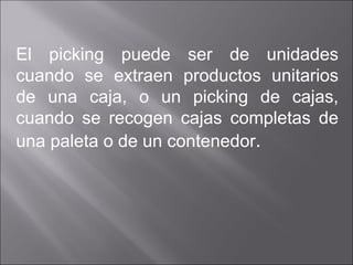 El picking puede ser de unidades cuando se extraen productos unitarios de una caja, o un picking de cajas, cuando se recogen cajas completas de una paleta o de un contenedor . 