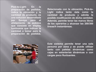 Pick-to-Light: En la preparación de pedidos, indica la ubicación y la cantidad de producto, es una solución desarrollada por Savoye para el alistamiento  de pedidos que consiste en display luminosos que indican la cantidad a tomar para la preparación de pedidos. Relacionada con la ubicación, Pick-to-Light indica tanto ésta como la cantidad de producto y admite la posible modificación de dicha cantidad. Además, permite tener las manos libres de los operarios y alcanzar las 200/300 líneas/h instantáneas. Este sistema permite tener una sola persona por zona y se puede utilizar tanto con paletas dinámicas como cajas en estanterías dinámicas o con cargas poco fluctuantes. 