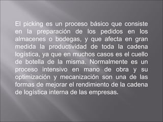 El picking es un proceso básico que consiste en la preparación de los pedidos en los almacenes o bodegas, y que afecta en gran medida la productividad de toda la cadena logística, ya que en muchos casos es el cuello de botella de la misma. Normalmente es un proceso intensivo en mano de obra y su optimización y mecanización son una de las formas de mejorar el rendimiento de la cadena de logística interna de las empresas . 
