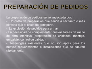 La preparación de pedidos se ve impactada por: -  Un costo de preparación que tiende a ser tanto o más elevado que el costo de transporte.  -  La explosión de pedidos para armar  - La necesidad de complementar nuevas tareas de mano de obra intensiva (preparación de unidades, montaje, embalaje, control de calidad).  - Tecnologías existentes que no son aptas para los nuevos requerimientos e   instalaciones que se saturan rápidamente . 