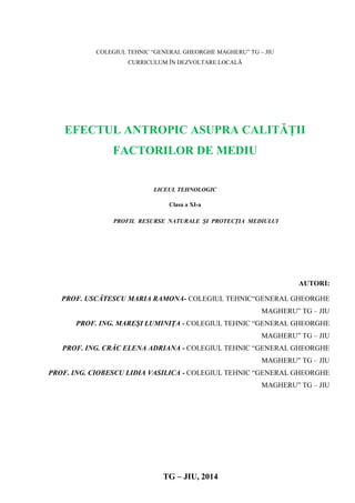 COLEGIUL TEHNIC “GENERAL GHEORGHE MAGHERU” TG – JIU
CURRICULUM ÎN DEZVOLTARE LOCALĂ
EFECTUL ANTROPIC ASUPRA CALITĂŢII
FACTORILOR DE MEDIU
LICEUL TEHNOLOGIC
Clasa a XI-a
PROFIL RESURSE NATURALE ŞI PROTECŢIA MEDIULUI
AUTORI:
PROF. USCĂTESCU MARIA RAMONA- COLEGIUL TEHNIC“GENERAL GHEORGHE
MAGHERU” TG – JIU
PROF. ING. MAREŞI LUMINIŢA - COLEGIUL TEHNIC “GENERAL GHEORGHE
MAGHERU” TG – JIU
PROF. ING. CRĂC ELENA ADRIANA - COLEGIUL TEHNIC “GENERAL GHEORGHE
MAGHERU” TG – JIU
PROF. ING. CIOBESCU LIDIA VASILICA - COLEGIUL TEHNIC “GENERAL GHEORGHE
MAGHERU” TG – JIU
TG – JIU, 2014
 