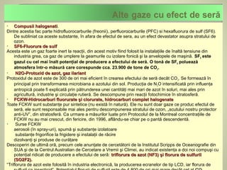     Compusii halogenati.
                 halogenati
Dintre acestia fac parte hidrofluorocarburile (freonii), perfluorocarburile (PFC) si hexafluorura de sulf (SF6).
     De subliniat ca aceste substante, în afara de efectul de sera, au un efect devastator asupra stratului de
     ozon.
    SF6-Fluorura de sulf
Acesta este un gaz foarte inert la reacţii, din acest motiv fiind folosit la instalaţiile de înaltă tensiune din
     industria grea, ca gaz de umplere la geamurile cu izolare fonică şi la anvelopele de maşină. SF6 este
     gazul cu cel mai înalt potenţial de producere a efectului de seră. O tonă de SF6 poluează
     atmosfera într-o măsură care corespunde cca. 23.900 de tone de CO 2.
     N2O-Protoxid de azot, gaz ilariant
Protoxidul de azot este de 300 de ori mai eficient în crearea efectului de seră decât CO 2. Se formează în
     principal prin transformarea microbiana a azotului din sol. Producţia de N 2O intensificată prin influenţa
     antropică poate fi explicată prin pătrunderea unei cantităţi mai mari de azot în soluri, mai ales prin
     agricultură, industrie şi circulaţie rutieră. Se descompune prin reacţii fotochimice în stratosferă.
    FCKW-Hidrocarburi fluorurate şi clorurate, hidrocarburi complet halogenate
Toate FCKW sunt substanţe pur sintetice (nu există în natură). Ele nu sunt doar gaze ce produc efectul de
     seră, ele sunt responsabile mai ales pentru descompunerea stratului de ozon, „scutului nostru protector
     anti-UV”, din stratosferă. Ca urmare a măsurilor luate prin Protocolul de la Montreal concentraţiile de
     FCKW nu au mai crescut, din fericire, din 1996, aflându-se chiar pe o pantă descendentă.
     Surse FCKW
     aerosoli (în spray-uri), spumă şi substanţe izolatoare
      substanţe frigorifice la frigidere şi instalaţii de răcire
     dizolvanţi şi produse de curăţare
Descoperiri de ultimǎ oră, precum cele anunţate de cercetătorii de la Institutul Scripps de Oceanografie din
     SUA şi de la Centrul Australian de Cercetare a Vremii şi Climei, au indicat existenţa a doi noi compuşi cu
     potenţial ridicat de producere a efectului de serǎ: triflorura de azot (NF3) şi florura de sulfuril
     (SO2F2).
“Triflorura de azot este folositǎ în industria electronicǎ, la producerea ecranelor de tip LCD, iar florura de
 
