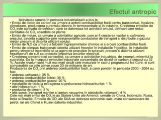 Activitatea umana în perioada industrializarii a dus la:
• Emisii de dioxid de carbon ca urmare a arderii combustibililor fosili pentru transporturi, încalzire,
climatizare, producerea curentului electric în termocentrale si în industrie. Cresterea emisiilor de
CO2 este agravata de defrisari, care se datoreaza tot activitatii omului, defrisari care reduc
cantitatea de CO2 absorbita de plante.
• Emisii de metan, ca urmare a activitatilor agricole, cum ar fi cresterea vacilor si cultivarea
orezului, datorita scaparilor prin neetanseitatile conductelor de transport si distributie a gazului
metan precum si datorita utilizarii solului.
• Emisii de N2O ca urmare a folosirii îngrasamintelor chimice si a arderii combustibililor fosili.
• Emisii de compusi halogenati datorita utilizarii freonilor în instalatiile frigorifice, în instalatiile
pentru stingerea incendiilor si ca agent de propulsie în sprayuri, precum si datorita utilizarii
hexafluorurii de sulf ca protectie împotriva arcurilor electrice.
• Cresterea concentratiei aerosolilor, ca urmare a activitatilor industriale, de exemplu mineritul la
suprafata. De la începutul revolutiei industriale concentratia de dioxid de carbon a crescut cu 32
%. Aceste niveluri sunt mult mai mari decât cele masurate în cadrul programului Ice Core, si sunt
comparabile cu cele atinse acum 20 de milioane de ani.
Producerea de CO2 prin arderea combustibililor fosili, a caror ponderi în perioada 2000 - 2004 au
fost:
• arderea carbunelui: 35 %
• arderea combustibililor lichizi: 36 %
• arderea combustibililor gazosi: 20 %
• instalatiile de facla la extragerea si prelucrarea hidrocarburilor: 1 %
• alte hidrocarburi: 1 %
• productia de ciment: 3 %
• alte surse (transport maritim si aerian necuprins în statisticile nationale): 4 %
Cele mai mari emisii de CO2 le au Statele Unite ale Americii, urmate de China, Indonezia, Rusia,
India si Brazilia. Emisiile de CO2 ale SUA se datoraza economiei sale, mare consumatoare de
petrol, iar ale Chinei si Rusiei datorita industriilor.
 