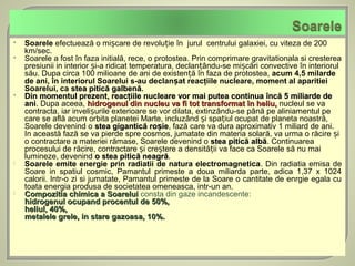   Soarele efectuează o mișcare de revoluție în jurul centrului galaxiei, cu viteza de 200
    km/sec.
   Soarele a fost în faza initială, rece, o protostea. Prin comprimare gravitationala si cresterea
    presiunii in interior și-a ridicat temperatura, declanțându-se mișcări convective în interiorul
    său. Dupa circa 100 milioane de ani de existență în faza de protostea, acum 4,5 milarde
    de ani, în interiorul Soarelui s-au declanșat reacţiile nucleare, moment al aparitiei
    Soarelui, ca stea pitică galbenă.
   Din momentul prezent, reacţiile nucleare vor mai putea continua încă 5 miliarde de
    ani. Dupa aceea, hidrogenul din nucleu va fi tot transformat în heliu, nucleul se va
    ani
    contracta, iar invelișurile exterioare se vor dilata, extinzându-se până pe aliniamentul pe
    care se află acum orbita planetei Marte, incluzând și spațiul ocupat de planeta noastră,
    Soarele devenind o stea gigantică roșie, fază care va dura aproximativ 1 miliard de ani.
                                               ie
    In această fază se va pierde spre cosmos, jumatate din materia solară, va urma o răcire și
    o contractare a materiei rămase, Soarele devenind o stea pitică albă. Continuarea
    procesului de răcire, contractare și creștere a densității va face ca Soarele să nu mai
    lumineze, devenind o stea pitică neagră.
                                          neagră
   Soarele emite energie prin radiatii de natura electromagnetica. Din radiatia emisa de
    Soare in spatiul cosmic, Pamantul primeste a doua miliarda parte, adica 1,37 x 1024
    calorii. Intr-o zi si jumatate, Pamantul primeste de la Soare o cantitate de enrgie egala cu
    toata energia produsa de societatea omeneasca, intr-un an.
   Compozitia chimica a Soarelui consta din gaze incandescente:
    hidrogenul ocupand procentul de 50%,
    heliul, 40%,
    metalele grele, in stare gazoasa, 10%.
 