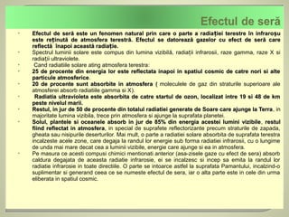    Efectul de seră este un fenomen natural prin care o parte a radia ției terestre în infraroșu
    este reținută de atmosfera terestră. Efectul se datorează gazelor cu efect de seră care
    reflectă înapoi această radiație.
   Spectrul luminii solare este compus din lumina vizibilă, radiații infrarosii, raze gamma, raze X si
    radiații ultraviolete.
    Cand radiatiile solare ating atmosfera terestra:
   25 de procente din energia lor este reflectata inapoi in spatiul cosmic de catre nori si alte
    particule atmosferice.
                atmosferice
   20 de procente sunt absorbite in atmosfera ( moleculele de gaz din straturile superioare ale
    atmosferei absorb radiatiile gamma si X).
    Radiatia ultravioleta este absorbita de catre startul de ozon, localizat intre 19 si 48 de km
    peste nivelul marii.
   Restul, in jur de 50 de procente din totalul radiatiei generate de Soare care ajunge la Terra, in
                                                                                                    Terra
    majoritate lumina vizibila, trece prin atmosfera si ajunge la suprafata planetei.
   Solul, plantele si oceanele absorb in jur de 85% din energia acestei lumini vizibile, restul
                                                                                            vizibile
    fiind reflectat in atmosfera, in special de suprafete reflectorizante precum straturile de zapada,
                         atmosfera
    gheata sau nisipurile deserturilor. Mai mult, o parte a radiatiei solare absorbita de suprafata terestra
    incalzeste acele zone, care degaja la randul lor energie sub forma radiatiei infrarosii, cu o lungime
    de unda mai mare decat cea a luminii vizibile, energie care ajunge si ea in atmosfera.
   Pe masura ce acesti compusi chimici mentionati anterior (asa-zisele gaze cu efect de sera) absorb
    caldura degajata de aceasta radiatie infrarosie, ei se incalzesc si incep sa emita la randul lor
    radiatie infrarosie in toate directiile. O parte se intoarce astfel la suprafata Pamantului, incalzind-o
    suplimentar si generand ceea ce se numeste efectul de sera, iar o alta parte este in cele din urma
    eliberata in spatiul cosmic.
 