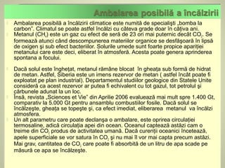    Ambalarea posibilă a încălzirii climatice este numită de specialişti „bomba la
    carbon”. Climatul se poate astfel încălzi cu câteva grade doar în câţiva ani.
   Metanul (CH4) este un gaz cu efect de seră de 23 ori mai puternic decât CO2. Se
    formează atunci când descompunerea materiilor organice se desfăşoară în lipsă
    de oxigen şi sub efect bacteriilor. Solurile umede sunt foarte propice apariţiei
    metanului care este deci, eliberat în atmosferă. Acesta poate genera aprinderea
    spontana a focului.
   Dacă solul este îngheţat, metanul rămâne blocat în gheaţa sub formă de hidrat
    de metan. Astfel, Siberia este un imens rezervor de metan ( astfel încât poate fi
    exploatat pe plan industrial). Departamentul studiilor geologice din Statele Unite
    consideră ca acest rezervor ar putea fi echivalent cu tot gazul, tot petrolul şi
    cărbunele adunat la un loc.
   Însă, revista „Sciences et Vie” din Aprilie 2006 evaluează mai mult spre 1.400 Gt,
    comparativ la 5.000 Gt pentru ansamblu combustiilor fosile. Dacă solul se
    încălzeşte, gheaţa se topeşte şi, ca efect imediat, eliberarea metanul va încălzi
    atmosfera.
   Un alt parametru care poate declanşa o ambalare, este oprirea circulaţiei
    termosaline, adică circulaţia apei din ocean. Oceanul captează astăzi cam o
    treime din CO2 produs de activitatea umană. Dacă curenţii oceanici încetează,
    apele superficiale se vor satura în CO2 şi nu mai îl vor mai capta precum astăzi.
    Mai grav, cantitatea de CO2 care poate fi absorbită de un litru de apa scade pe
    măsură ce apa se încălzeşte.
 