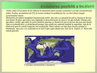    Astfel, mult CO2 ar putea să fie eliberat în atmosferă dacă curenţii oceanelor n-ar mai circula precum
    astăzi. În plus, acumularea de CO2 în ocean conduce la acidifierea lui, cu efect direct asupra
    ecosistemului marin.
   Motoarele circulaţiei oceanelor funcţionează astfel: apa care s-a apropiat de pol se răceşte şi devine
    mai densă. În plus, apa mării care îngheaţă se descotoroseşte de sarea ei în apa lichidă. Gheaţa este
    apa dulce. Astfel, apa mării în jurul calotelor glaciare se încarcă în sare şi devine din nou mai densă.
    Apa se scufundă deci, şi alimentează pompa: apa caldă este aspirată imediat la suprafaţa. Apa de la
    fund urcă apoi în zonele tropicale sau ecuatoriale. Dacă calota s-ar topi doar oleacă, pompa se
    blochează, apa care s-ar scufunda nu ar mai fi apa supra sărată care vine de la tropice, ci direct din
    calotă glaciară.




                          Circulaţia thermosalină a oceanelor.
 
