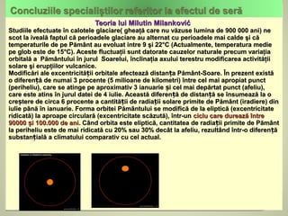 Teoria lui Milutin Milanković
Studiile efectuate în calotele glaciare( gheaţă care nu văzuse lumina de 900 000 ani) ne
scot la iveală faptul că perioadele glaciare au alternat cu perioadele mai calde şi că
temperaturile de pe Pământ au evoluat intre 9 şi 22°C (Actualmente, temperatura medie
pe glob este de 15°C). Aceste fluctuaţii sunt datorate cauzelor naturale precum variaţia
orbitală a Pământului în jurul Soarelui, înclinaţia axului terestru modificarea activităţii
solare şi erupţiilor vulcanice.
Modificări ale excentricității orbitale afectează distanța Pământ-Soare. În prezent există
o diferență de numai 3 procente (5 milioane de kilometri) între cel mai apropiat punct
(periheliu), care se atinge pe aproximativ 3 ianuarie și cel mai depărtat punct (afeliu),
care este atins în jurul datei de 4 iulie. Această diferență de distanță se însumează la o
creștere de circa 6 procente a cantității de radiații solare primite de Pământ (iradiere) din
iulie până în ianuarie. Forma orbitei Pământului se modifică de la eliptică (excentricitate
ridicată) la aproape circulară (excentricitate scăzută), într-un ciclu care durează între
90000 și 100.000 de ani. Când orbita este eliptică, cantitatea de radiații primite de Pământ
la periheliu este de mai ridicată cu 20% sau 30% decât la afeliu, rezultând într-o diferență
substanțială a climatului comparativ cu cel actual.
 