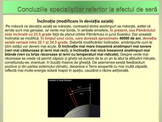 Înclinație (modificare în deviația axială)
Pe  măsură ce deviația axială se mărește, contrastul dintre anotimpuri se măre ște, astfel că
iernile sunt mai geroase, iar verile mai toride, în ambele emisfere. În prezent, axa Pământului
este înclinată cu 23.5 grade față de planul orbitei Pământului in jurul Soarelui. Dar această
înclinație se modifică. În timpul unui ciclu, care durează aproximativ 40000 de ani, deviația
axială variază între 22.1 și 24.5 grade. Datorită modificărilor înclinației, anotimpurile cum le
știm astăzi vor deveni mai acute. O înclinație mai mare înseamnă anotimpuri mai severe
(veri mai călduroase și ierni mai reci); o înclinație mai mică înseamnă anotimpuri mai
blânde (veri cu brize răcoroase și ierni cu temperaturi mai ridicate). Despre verile mai
răcoroase se crede că permit zăpezii și gheții să dureze de la un an la altul la altitudini ridicate,
constituindu-se, eventual, în bucăți masive de gheață. De asemenea există feedbackuri
pozitive și din partea sistemului climatic, deoarece o Terra acoperită cu mai multă zăpadă,
reflectă mai multe energie solară înapoi în spațiu, cauzând o răcire adițională.
 
