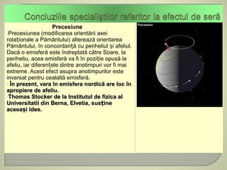 Precesiune
Precesiunea (modificarea orientării axei
rotaționale a Pământului) alterează orientarea
Pământului, în concordanță cu periheliul și afeliul.
Dacă o emisferă este îndreptată către Soare, la
periheliu, acea emisferă va fi în poziție opusă la
afeliu, iar diferențele dintre anotimpuri vor fi mai
extreme. Acest efect asupra anotimpurilor este
inversat pentru cealaltă emisferă.
 În prezent, vara în emisfera nordică are loc în
apropiere de afeliu.
Thomas Stocker de la Institutul de fizica al
Universitatii din Berna, Elvetia, susține
aceeași idee.
 