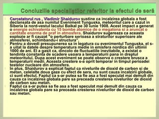    Cercetatorul rus , Vladimir Shaidurov sustine ca incalzirea globala a fost
    declansata de asa numitul Eveniment Tunguska, meteoritul care a cazut in
    Siberia la nord-vestul lacului Baikal pe 30 iunie 1908. Acest impact a generat
    o energie echivalenta cu 15 bombe atomice de o megatona si a aruncat o
    cantitate enorma de praf in atmosfera. Shaidurov sugereaza ca aceasta
    explozie ar fi cauzat "o perturbare serioasa a straturilor superioare ale
    atmosferei, schimbandu-i structura".
   Pentru a dovedi presupunerea sa in legatura cu evenimentul Tunguska, el s-
    a uitat la datele despre temperatura medie in emisfera nordica din ultimii
    1000 de ani. El a gasit ca, dincolo de fluctuatiile inevitabile, a existat o
    tendinta constanta de scadere usoara a temperaturii pana in dreptul
    meteoritului. Dupa acest eveniment se poate observa o crestere brusca a
    temperaturii medii. Aceasta crestere s-a oprit temporar in timpul perioadei
    testelor nucleare din atmosfera.
   In plus, Shaidurov a explicat faptul ca nivelurile de dioxid de carbon si de
    metan, celelalte doua gaze cu efect de sera, nu sunt cauza incalzirii globale,
    ci sunt efectul. Faptul ca s-ar putea sa fie asa a fost speculat mai demult din
    cauza ca incalzirea globala pare sa preceada cresterea nivelurilor de dioxid
    de carbon sau metan.
   Faptul ca s-ar putea sa fie asa a fost speculat mai demult din cauza ca
    incalzirea globala pare sa preceada cresterea nivelurilor de dioxid de carbon
    sau metan.
 