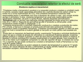 Shaidurov explica si mecanismul:
"Cresterea  medie a temperaturii uscatului si a oceanelor produce o crestere a umiditatii medii.
In schimb, aceasta creste capacitatea atmosferei de a asimila dioxidul de carbon (chiar nu
exista nici o sursa suplimentare de CO2). Insa cresterea temperaturii oceanului este
responsabila pentru o solubilitate mai mica a dioxidului de carbon in apa - prin urmare acesta
ajunge in atmosfera. In plus, cresterea temperaturii pe uscat este responsabila pentru
raspandirea mlastinilor, cel putin in nordul Rusiei, datorita disparitiei permafrostului.
Permafrost este un termen care definește solurile înghețate tot timpul anului la o adâncime
între 20 și 1.500 m. Regiunile de permafrost se află în ținuturile cu climat polar, unde
temperatura medie anuală nu depășește -1 °C.
 Cresterea dimensiunilor si activitatii mlastinilor conduce la o crestere a productiei de metan.
Prin urmare, a fost pus in miscare un proces auto-stimulat care conduce la cresterea
temperaturii medii a suprafetei Pamantului. Cresterea concentratiilor gazelor cu efect de sera
este mai mult o consecinta a incalzirii globale si mai putin un motiv pentru care aceasta are
loc."
Exista deci un mecanism de feed-back pozitiv: evenimentul Tunguska a schimbat distributia de
vapori de apa si cristale de gheata din atmosfera si a declansat incalzirea globala; incalzirea
globala produce o crestere a gazelor cu efect de sera precum dioxidul de carbon si metanul, si
acestea in schimb contribuie la o crestere suplimentara a incalzitii globale. Insa nivelurile de
CO2 si de metan sunt neglijabile comparativ cu cele ale vaporilor de apa. O crestere de numai
1% a vaporilor de apa poate conduce la o crestere a temperaturii medii a Pamantului cu mai
mult de 4 grade Celsius.
Pana la sfarsitul secolului ne putem astepta la cresteri ale temperaturii cu pana la 7,7 grade
Celsius, din cauza efectului de sera, a demonstrat un studiu stiintific realizat de o echipa de
cercetatori europeni, informeaza revista germana “Die Welt”.
 