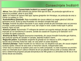 Consecinţele încălzirii cu numai 2 grade
Africa: Între 350 şi 600 milioane de oameni fără apă de băut, iar producţia agricolă se va
reduce la jumătate, până în anul 2020.
Asia: Un miliard de oameni fără apă, topirea gheţarilor din Himalaya, iar producţia de orez a
Chinei va scădea cu 12%.
Australia/Noua Zeelandă: Rata mortalităţii din cauza căldurii va creşte până la 5.000 de
persoane anual. Sudul şi estul Australiei vor rămâne complet fără apă.
Europa: Incendii de păduri frecvente în sud; arşiţă urmată de ploi torenţiale care vor provoca
inundaţii; scade producţia agricolă în sud, dar creşte în nord; scade nivelul apei în pânza
freatică. Apar noi boli.
America Latină: Aproximativ 77 milioane de oameni vor suporta reduceri de apă, iar pădurile
tropicale se vor transforma în savane. Zonele de coastă din Guyana şi El Salvador vor fi
inundate de apele oceanului.
America de Nord: Pagube economice importante, din cauza înmulţirii furtunilor gen Katrina,
dar producţii sporite de cereale în Canada, datorită încălzirii vremii.
Regiunile polare: Suprafeţele acoperite de gheaţă se vor reduce cu 20%; indigenii vor fi
nevoiţi să-şi schimbe modul de viaţă, iar urşii polari ar putea dispărea.
Oceanul planetar: Toate insulele se vor reduce sau vor dispărea sub ape, din cauza creşterii
nivelului apelor. Efectul de sera este un fenomen natural, indispensabil vietii.
Chiar daca nu trebuie sa apelam prea usor la unele comparatii, nu este inoportun sa amintim
ceea s-a intamplat acum cateva milioane de ani pe planeta Venus,unde un excesiv efect de
sera a determinat,progresiv,actuala temperatura de 480 grade si o atmosfera de 90 de ori mai
densa decat cea terestra.

 