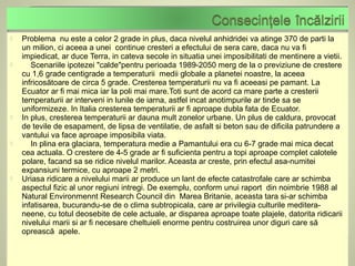    Problema nu este a celor 2 grade in plus, daca nivelul anhidridei va atinge 370 de parti la
    un milion, ci aceea a unei continue cresteri a efectului de sera care, daca nu va fi
    impiedicat, ar duce Terra, in cateva secole in situatia unei imposibilitati de mentinere a vietii.
      Scenariile ipotezei "calde"pentru perioada 1989-2050 merg de la o previziune de crestere
    cu 1,6 grade centigrade a temperaturii medii globale a planetei noastre, la aceea
    infricosătoare de circa 5 grade. Cresterea temperaturii nu va fi aceeasi pe pamant. La
    Ecuator ar fi mai mica iar la poli mai mare.Toti sunt de acord ca mare parte a cresterii
    temperaturii ar interveni in lunile de iarna, astfel incat anotimpurile ar tinde sa se
    uniformizeze. In Italia cresterea temperaturii ar fi aproape dubla fata de Ecuator.
   In plus, cresterea temperaturii ar dauna mult zonelor urbane. Un plus de caldura, provocat
    de tevile de esapament, de lipsa de ventilatie, de asfalt si beton sau de dificila patrundere a
    vantului va face aproape imposibila viata.
      In plina era glaciara, temperatura medie a Pamantului era cu 6-7 grade mai mica decat
    cea actuala. O crestere de 4-5 grade ar fi suficienta pentru a topi aproape complet calotele
    polare, facand sa se ridice nivelul marilor. Aceasta ar creste, prin efectul asa-numitei
    expansiuni termice, cu aproape 2 metri.
   Uriasa ridicare a nivelului marii ar produce un lant de efecte catastrofale care ar schimba
    aspectul fizic al unor regiuni intregi. De exemplu, conform unui raport din noimbrie 1988 al
    Natural Environmennt Research Council din Marea Britanie, aceasta tara si-ar schimba
    infatisarea, bucurandu-se de o clima subtropicala, care ar privilegia culturile meditera-
    neene, cu totul deosebite de cele actuale, ar disparea aproape toate plajele, datorita ridicarii
    nivelului marii si ar fi necesare cheltuieli enorme pentru costruirea unor diguri care să
    oprească apele.
 