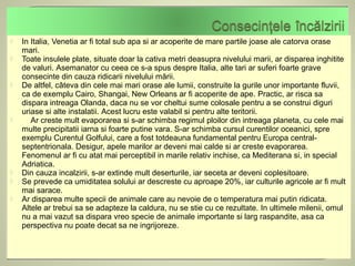    In Italia, Venetia ar fi total sub apa si ar acoperite de mare partile joase ale catorva orase
    mari.
   Toate insulele plate, situate doar la cativa metri deasupra nivelului marii, ar disparea inghitite
    de valuri. Asemanator cu ceea ce s-a spus despre Italia, alte tari ar suferi foarte grave
    consecinte din cauza ridicarii nivelului mării.
   De altfel, câteva din cele mai mari orase ale lumii, construite la gurile unor importante fluvii,
    ca de exemplu Cairo, Shangai, New Orleans ar fi acoperite de ape. Practic, ar risca sa
    dispara intreaga Olanda, daca nu se vor cheltui sume colosale pentru a se construi diguri
    uriase si alte instalatii. Acest lucru este valabil si pentru alte teritorii.
      Ar creste mult evaporarea si s-ar schimba regimul ploilor din intreaga planeta, cu cele mai
    multe precipitatii iarna si foarte putine vara. S-ar schimba cursul curentilor oceanici, spre
    exemplu Curentul Golfului, care a fost totdeauna fundamental pentru Europa central-
    septentrionala. Desigur, apele marilor ar deveni mai calde si ar creste evaporarea.
    Fenomenul ar fi cu atat mai perceptibil in marile relativ inchise, ca Mediterana si, in special
    Adriatica.
   Din cauza incalzirii, s-ar extinde mult deserturile, iar seceta ar deveni coplesitoare.
   Se prevede ca umiditatea solului ar descreste cu aproape 20%, iar culturile agricole ar fi mult
    mai sarace.
   Ar disparea multe specii de animale care au nevoie de o temperatura mai putin ridicata.
    Altele ar trebui sa se adapteze la caldura, nu se stie cu ce rezultate. In ultimele milenii, omul
    nu a mai vazut sa dispara vreo specie de animale importante si larg raspandite, asa ca
    perspectiva nu poate decat sa ne ingrijoreze.
 