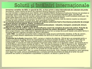     Urmarirea variatiilor de GES, in special de CO2, se face printr-o retea internationala de colectare de probe
     atmosferice, astazi intarita de tehnici de colectare aeriana deasupra continentelor
    La nivel mondial, in doisprezece situri diferite, nava stiintifica Marion Dufresne a Institutului francez de cercetare si
     tehnologie polara recolteaza probe de aer pentru a determina concentratiile diferitelor gaze, mai ales ale
     carbonului. Dar in total, la nivel mondial, exista aproape o suta de asemenea situri avand aceleasi preocupari. Se
     poate astfel determina care din tarile lumii produce cel mai mult dioxid de carbon.
    Daca Omul este responsabil de excesul de GES si de incalzirea climatica, este de datoria noastra sa reducem
     emisiile de gaze poluante. In acest sens, spun specialistii, ar trebui :
- sa se limietze producerea energiei provenita din arderea carbonului fosil si favorizarea productiei de energie
     proprie precum cea eoliana, solara, nucleara etc.
- limitarea emisiilor de GES in principalele sectoare producatoare : industrie, transport, constructii, birouri,
     agricultura, energie, si gazele frigorigene
- protejarea puturilor de carbon natural si intensificarea crearii de complexe de puturi de carbon. Puturile de
     carbon sunt ecosisteme capabile sa absoarba dioxidul de carbon atmosferic : padurile si oceanele.
    De-a lungul timpului, mai multe intalniri internationale au avut loc cu scopul de a pune bazele unei politici ferme in
     favoarea reducerii urgente a emisiilor de GES in atmosfera :
    - iunie 1992 : s-a semnat Conventia Cadru a Natiunilor Unite asupra schimbarilor climatice, la Rio de Janeiro ,
     care a avut drept obiectiv stabilizarea concentratiilor de GES la un nivel ce sa impiedice orice perturbare a
     climatului
    -Protocolul de la Kyoto (decembrie 1997), ramane o intalnire de referinta. 159 de tari s-au prezentat pentru a
     semna un protocol ce obliga 38 de tari industrializate sa reduca emisiile de GES cu 5% pana in 2012 fata de
     nivelul inregistrat in 1990. (Europa a pledat pentru o diminuare notabila a emisiilor de CO2, cu masuri de
     constrangere, in special era vorba de sanctiuni financiare pentru tarile ce isi depasesc cotele). S-a hotarat atunci
     ca SUA trebuie sa-si reduca emisiile de GES cu 7%, Uniunea Europeana cu 8% si Japonia cu 6%. Romania a
     semnat acest protocol alaturi de Uniunea Europeana. Rusia, responsabila de 17,4% din emisiile de GES ale
     planetei, si China s-au alaturat semnatarilor acestui protocol pe 23 iulie 2001 cu ocazia Acordurilor de la Bonn.
     Statele Unite, responsabile pentru 36,1% din emisiile de CO2 ale planetei, si-au comunicat refuzul de a semna
     acest protocol in martie 2001. Dar, cu ocazia Protcolului de la Kyoto, SUA, Canada si Australia au cerut aplicarea
     unor reguli mai suple, precum posibilitatea de a cumpara permise de emitere de GES de la tarile mai putin
     poluante sau luarea in considerare a suprafetelor cu padure, ce absorb o parte din CO2.
 