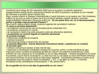    Conferinta de la Haga din 20 noiembrie 2000 care si-a propus ca obiectiv aplicarea
    angajamentelor facute pentru reducerea emisiilor de GES si punerea in practica a unor metode
    de calculare a emisiilor pentru fiecare tara.
   Sigur, aceste intalniri si dialoguri internationale in acest domeniu nu se opresc aici. Dar intrebarea
    majora ce se pune si care ar putea servi de concluzie analizei noastre vizeaza o anumita
    responsabilitate individuala a fiecaruia dintre noi : Ce am putea face noi, eu si dumneavoastra,
    pentru a proteja viata pe planeta Pamant ?
   Sa urmarim catava sfaturi simple, practice sugerate de cercetatorii mediului :
   -In ceea ce priveste deplasarile :
    • sa preferam mersul pe jos sau pe bicicleta pentru distantele mici
    • sa preferam transportul in comun
    • sa cumparam masini mai putin poluante (vehicule alternative electrice)
    • sa efectuam un control regulat al masinilor personale
   -In privinta energiei :
    • intretinerea instalatiei de incalzire
    • izolarea localurilor
    • reducerea generala a consumului de energie
   -In privinta deseurilor : trierea deseurilor (reciclarea hartiei, a plasticului si a sticlei)
   -In privinta apei :
    • evitarea consumului excesiv si fara rost de apa
    • repararea si intretinerea instalatiilor sanitare din locuinte, pentru a evita pierderile de apa
   Impreuna putem contribui la pastrarea echilibrului naturii si la salvarea ecosistemului. Este
    suficient sa vrem acest lucru si rezultatele nu se vor lasa asteptate. « Aceste perspective ne invita
    la prudenta, spune Sylvie Joussaume, cu atat mai mult cu cat ideea ca orice schimbare climatica
    are nevoie de timps ca sa se produca este astazi depasita : schimbarile climatice ar putea sa se
    accelereze mult mai puternic dacat ne asteptam. » (Cf. « Les défis du CEA », in Climats,
    bimestriel d’infos scientifiques et techniques, n° 88, aprilie 2001).
   Sa ne gandim la noi si mai ales la generatiile ce vor urma !
 