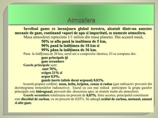 Invelisul
              gazos ce inconjoara globul terestru, alcatuit dintr-un amestec
mecanic de gaze, continand vapori de apa si impuritati, se numeste atmosfera.
    Masa atmosferei reprezinta 1/1 milion din masa planetei. Din această masă,
               50% se afla pană la inaltimea de 5 km,
               90% pană la înălţimea de 18 km si
               99% pâna la inălţimea de 36 km.
     Pana    la înălțimea de 20 km, aerul are o compozitie identica. El se compune din:
                      gaze principale și
                      gaze secundare.
                           secundare
       Gazele principale sunt:
                      azot 78%,
                      oxigen 21% si
                      argon 0,9%.
                      gazele inerte (altele decat argonul) 0,03%.
       Această grupare conține: neon, heliu, kripton, xenon si radon (gaz radioactiv provenit din
dezintegrarea mineralelor radioactive). Gazul cu cea mai redusă participare la grupa gazelor
principale este hidrogenul, provenit din disocierea apei, in stratele inalte ale atmosferei.
                  hidrogenul
       Gazele secundare totalizeaza un procent de 0,07%. Intre acestea, principalul constituent
                                                      0,07%
este dioxidul de carbon, cu un procent de 0,03%. Se adaugă oxidul de carbon, metanul, ozonul
                    carbon
si alte gaze.
 