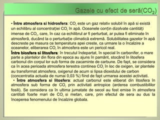 • Între atmosfera si hidrosfera: CO2 este un gaz relativ solubil în apă si există
                       hidrosfera
un echilibru al concentrației CO2 în apă. Oceanele conțin dizolvate cantități
imense de CO2, care, în caz ca echilibrul ar fi perturbat, ar putea fi eliminate în
atmosferă, ducând la o perturbație climatică extremă. Solubilitatea gazelor în apă
descreste pe masura ce temperatura apei creste, ca urmare la o încalzire a
oceanelor, eliberarea CO2 în atmosfera este un pericol real.
Între biosfera si litosfera: în trecutul îndepartat, în special în carbonifer, o mare
                   litosfera
parte a plantelor din flora din epoca au ajuns în pamânt, stocând în litosfera
carbonul din corpul lor sub forma de zacaminte de carbune. De fapt, se considera
ca în acea perioada atmosfera terestra continea CO2 în loc de oxigen, iar plantele
au transformat atmosfera, oxigenul de acum si lipsa dioxidului de carbon
(concentratia actuala de numai 0,03 %) fiind de fapt urmarea acestei activitati.
  • Între atmosfera si litosfera: actual carbonul este eliberat din litosfera în
                           litosfera
atmosfera sub forma de CO2 prin activitati antropice (arderea combustibililor
fosili). Se considera ca în ultima jumatate de secol au fost emise în atmosfera
cantitati foarte mari de CO2 si metan, care, prin efectul de sera au dus la
începerea fenomenului de încalzire globala.
 