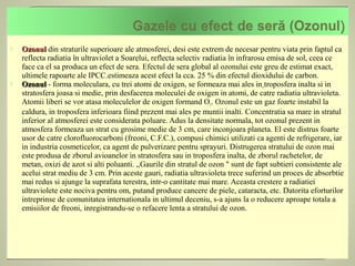    Ozonul din straturile superioare ale atmosferei, desi este extrem de necesar pentru viata prin faptul ca
    reflecta radiatia în ultraviolet a Soarelui, reflecta selectiv radiatia în infrarosu emisa de sol, ceea ce
    face ca el sa produca un efect de sera. Efectul de sera global al ozonului este greu de estimat exact,
    ultimele rapoarte ale IPCC.estimeaza acest efect la cca. 25 % din efectul dioxidului de carbon.
   Ozonul - forma moleculara, cu trei atomi de oxigen, se formeaza mai ales in troposfera inalta si in
    stratosfera joasa si medie, prin desfacerea moleculei de oxigen in atomi, de catre radiatia ultravioleta.
    Atomii liberi se vor atasa moleculelor de oxigen formand O3. Ozonul este un gaz foarte instabil la
    caldura, in troposfera inferioara fiind prezent mai ales pe muntii inalti. Concentratia sa mare in stratul
    inferior al atmosferei este considerata poluare. Adus la densitate normala, tot ozonul prezent in
    atmosfera formeaza un strat cu grosime medie de 3 cm, care inconjoara planeta. El este distrus foarte
    usor de catre clorofluorocarboni (freoni, C.F.C.), compusi chimici utilizati ca agenti de refrigerare, iar
    in industria cosmeticelor, ca agent de pulverizare pentru sprayuri. Distrugerea stratului de ozon mai
    este produsa de zborul avioanelor in stratosfera sau in troposfera inalta, de zborul rachetelor, de
    metan, oxizi de azot si alti poluanti. ,,Gaurile din stratul de ozon " sunt de fapt subtieri consistente ale
    acelui strat mediu de 3 cm. Prin aceste gauri, radiatia ultravioleta trece suferind un proces de absorbtie
    mai redus si ajunge la suprafata terestra, intr-o cantitate mai mare. Aceasta crestere a radiatiei
    ultraviolete este nociva pentru om, putand produce cancere de piele, cataracta, etc. Datorita eforturilor
    intreprinse de comunitatea internationala in ultimul deceniu, s-a ajuns la o reducere aproape totala a
    emisiilor de freoni, inregistrandu-se o refacere lenta a stratului de ozon.
 