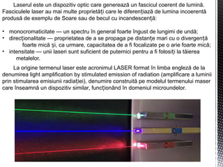 Laserul este un dispozitiv optic care generează un fascicul coerent de lumină.
Fasciculele laser au mai multe proprietă i care le diferen iază de lumina incoerentăț ț
produsă de exemplu de Soare sau de becul cu incandescen ă:ț
• monocromaticitate — un spectru în general foarte îngust de lungimi de undă;
• direc ionalitate — proprietatea de a se propaga pe distan e mari cu o divergen ăț ț ț
foarte mică i, ca urmare, capacitatea de a fi focalizate pe o arie foarte mică;ș
• intensitate — unii laseri sunt suficient de puternici pentru a fi folosi i la tăiereaț
metalelor.
La origine termenul laser este acronimul LASER format în limba engleză de la
denumirea light amplification by stimulated emission of radiation (amplificare a luminii
prin stimularea emisiunii radia iei), denumire construită pe modelul termenului maserț
care înseamnă un dispozitiv similar, func ionând în domeniul microundelor.ț
 