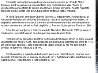 Principiile de func ionare ale laserului au fost enun ate în 1916 de Albertț ț
Einstein, printr-o evaluare a consecin elor legii radia iei a lui Max Planck iț ț ș
introducerea conceptelor de emisie spontană i emisie stimulată. Aceste rezultateș
teoretice au fost uitate însă pînă după cel de-al doilea război mondial.
În 1953 fizicianul american Charles Townes i, independent, Nikolai Basov iș ș
Aleksandr Prohorov din Uniunea Sovietică au reu it să producă primul maser, unș
dispozitiv asemănător cu laserul, dar care emite microunde în loc de radia ie laser,ț
rezultat pentru care cei trei au fost răsplăti i cu Premiul Nobel pentru Fizică în 1964.ț
Primul laser func ional a fost construit de Theodore Maiman în 1960 i avea caț ș
mediu activ un cristal sintetic de rubin pompat cu pulsuri de flash.
Primul laser cu gaz a fost construit de fizicianul iranian Ali Javan în 1960 folosind
un amestec de heliu i neon, care producea un fascicul cu lungimea de undă de 1,15ș
μm (infraro ul apropiat), spre deosebire de laserii actuali cu He-Ne care emit înș
general în domeniul vizibil, la 633 nm.
România a fost a patra ară din lume în care s-au realizat laseri,ț în urma unor
cercetări întreprinse de un colectiv condus de Ion I. Agârbiceanu (fiul scriitorului Ion
Agârbiceanu). Rezultatul lor a fost raportat în 1961.
 