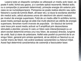 Laserul este un dispozitiv complex ce utilizează un mediu activ laser, ce
poate fi solid, lichid sau gazos, i o cavitate opticăș rezonantă. Mediul activ,
cu o compozi ie i parametri determina i, prime te energie din exterior prinț ș ț ș
ceea ce se nume teș pompare. Pomparea se poate realiza electric sau optic,
folosind o sursă de lumină (flash, alt laser etc.) i duce la excitarea atomilorș
din mediul activ, adică aducerea unora din electronii din atomii mediului
pe niveluri de energie superioare. Fa ă de un mediu aflat în echilibru termic,ț
acest mediu pompat ajunge să aibă mai mul i electroni pe stările de energieț
superioare, fenomen numit inversie de popula ieț . Un fascicul de lumină
care trece prin acest mediu activat va fi amplificat prin dezexcitarea
stimulată a atomilor, proces în care un foton care interac ionează cu unț
atom excitat determină emisia unui nou foton, de aceea i direc ie, lungimeș ț
de undă, fază i stare de polarizare. Astfel este posibil ca pornind de la unș
singur foton, generat prin emisie spontană, să se ob ină un fascicul cu unț
număr imens de fotoni, to i avț ând acelea i caracteristici cu fotonul ini ial.ș ț
Acest fapt determină caracteristica de coeren ă a fasciculelor laser.ț
 