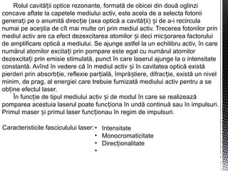 Rolul cavită ii optice rezonante, formată de obicei din două oglinziț
concave aflate la capetele mediului activ, este acela de a selecta fotonii
genera i pe o anumită direc ie (axa optică a cavită ii) i de a-i recirculaț ț ț ș
numai pe ace tia de cît mai multe ori prin mediul activ. Trecerea fotonilor prinș
mediul activ are ca efect dezexcitarea atomilor i deci mic orarea factoruluiș ș
de amplificare optică a mediului. Se ajunge astfel la un echilibru activ, în care
numărul atomilor excita i prin pompare este egal cu numărul atomilorț
dezexcita i prin emisie stimulată, punct în care laserul ajunge la o intensitateț
constantă. Avînd în vedere că în mediul activ i în cavitatea optică existăș
pierderi prin absorb ie, reflexie par ială, împră tiere, difrac ie, există un nivelț ț ș ț
minim, de prag, al energiei care trebuie furnizată mediului activ pentru a se
ob ine efectul laser.ț
În func ie de tipul mediului activ i de modul în care se realizeazăț ș
pomparea acestuia laserul poate func iona în undă continuă sau în impulsuri.ț
Primul maser i primul laser func ionau în regim de impulsuri.ș ț
Caracteristicile fasciculului laser:• Intensitate
• Monocromaticitate
• Direc ionalitateț
•
 