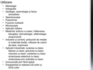 Utilizare:
• Metrologie
• Holografie
• Geologie, seismologie i fizicaș
atmosferei
• Spectroscopie
• Fotochimie
• Fuziune nucleară
• Microscopie
• Aplica ii militareț
• Medicină: bisturiu cu laser, înlăturarea
tatuajelor, stomatologie, oftalmologie,
acupunctură
• Industrie i comer : prelucrări de metaleș ț
si materiale textile, cititoare de coduri
de bare, imprimare
• Aplicatii industriale: sudarea cu laser,
tăierea cu laser, gravarea cu laser,
marcare cu laser, crestarea cu laser,
sinterizarea selectivă cu laser,
sinterizarea prin scânteie cu laser.
• Comunica ii prin fibră opticăț
• Înregistrarea i redarea CD-urilor iș ș
DVD-urilor
 