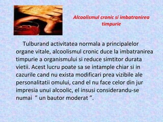 Alcoolismul cronic si imbatranirea timpurie   Tulburand activitatea normala a principalelor organe vitale, alcoolismul cronic duce la imbatranirea timpurie a organismului si reduce simtitor durata vietii. Acest lucru poate sa se intample chiar si in cazurile cand nu exista modificari prea vizibile ale personalitatii omului, cand el nu face celor din jur impresia unui alcoolic, el insusi considerandu-se numai  ” un bautor moderat ”. 