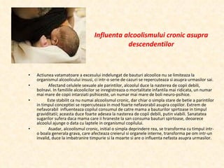 Influenta alcoolismului cronic asupra descendentilor Actiunea vatamatoare a excesului indelungat de bauturi alcoolice nu se limiteaza la organismul alcoolicului insusi, ci intr-o serie de cazuri se repercuteaza si asupra urmasilor sai. Afectand celulele sexuale ale parintilor, alcoolul duce la nasterea de copii debili, bolnavi. In familiile alcoolicilor se inregistreaza o mortalitate infantila mai ridicata, un numar mai mare de copii intarziati psihiceste, un numar mai mare de boli neuro-psihice. Este stabilit ca nu numai alcoolismul cronic, dar chiar o simpla stare de betie a parintilor in timpul conceptiei se repercuteaza in mod foarte nefavorabil asupra copiilor. Extrem de nefavorabil  influenteaza copilul consumul de catre mama a bauturilor spirtoase in timpul graviditatii; aceasta duce foarte adesea la nasterea de copii debili, putin viabili. Sanatatea sugarilor sufera daca mama care ii hraneste la san consuma bauturi spirtoase, deoarece alcoolul ajunge o data cu laptele in organismul copilului. Asadar, alcoolismul cronic, initial o simpla deprindere rea, se transforma cu timpul intr-o boala generala grava, care afecteaza creierul si organele interne, transforma pe om intr-un invalid, duce la imbatranire timpurie si la moarte si are o influenta nefasta asupra urmasilor. 