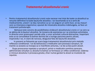 Tratamentul alcoolismului cronic Pentru tratamentul alcoolismului cronic este necesar mai intai de toate ca alcoolicul sa renunte definitive la toate bauturile alcoolice. I se recomanda sa ia o serie de medicamente, uneori i se dau narcotice ca sa i se asigure un somn bun, se iau masuri care sa intareasca organismul, epuizat de intoxicatia alcoolica indelungata, se face un tratament psihoterapic. Bolnavul este convins de posibilitatea vindecarii alcoolismului cronic si i se cere sa se abtina de la bauturi alcoolice. Se incearca de asemenea sa i se orienteze activitatea in directia unor preocupari sociale utile, a unor activitati cultural-distractive. Important este sa se consolideze la bolnav dorinta de a invinge pasiunea pentru alcool, inspirandu-i-se, in stare de narcoza, dezgustul fata de bauturile alcoolice. In prezent se foloseste pe scara larga tratamentul alcoolismului prin metoda reflexului conditionat. I se da bolnavului o medicatie care provoaca varsaturi, iar inainte ca aceasta sa inceapa sa-si manifeste actiunea, i se da sa bea putin alcool. Dupa provocarea repetata a varsaturii, printr-o medicatie vomitiva oarecare, administrate simultan cu alcoolul la bolnav se formeaza un reflex conditionat; vederea si mirosul alcoolului ii provoaca greata; chiar numai gandul la alcool se insoteste de repulsie. 