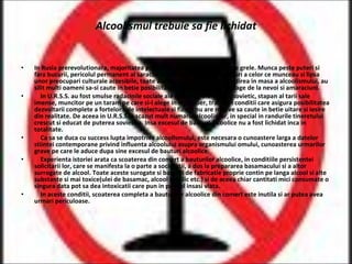 Alcoolismul trebuie sa fie lichidat In Rusia prerevolutionara, majoritatea populatiei traia in conditii foarte grele. Munca peste puteri si fara bucurii, pericolul permanent al saraciei si foametei, lipsa de drepturi a celor ce munceau si lipsa unor preocupari culturale accesibile, toate acestea au favorizat raspandirea in masa a alcoolismului, au silit multi oameni sa-si caute in betie posibilitatea de a uita si a se distrage de la nevoi si amaraciuni. In U.R.S.S. au fost smulse radacinile sociale ale alcoolismului. Omul sovietic, stapan al tarii sale imense, muncitor pe un taram pe care si-l alege in mod liber, traind in conditii care asigura posibilitatea dezvoltarii complete a fortelor sale intelectuale si fizice, nu are motive sa caute in betie uitare si iesire din realitate. De aceea in U.R.S.S. a scazut mult numarul alcoolicilor, in special in randurile tineretului crescut si educat de puterea sovietica. Insa excesul de bauturi alcoolice nu a fost lichidat inca in totalitate. Ca sa se duca cu success lupta impotriva alcoolismului, este necesara o cunoastere larga a datelor stiintei contemporane privind influenta alcoolului asupra organismului omului, cunoasterea urmarilor grave pe care le aduce dupa sine excesul de bauturi alcoolice. Experienta istoriei arata ca scoaterea din comert a bauturilor alcoolice, in conditiile persistentei solicitarii lor, care se manifesta la o parte a societatii, a dus la prepararea basamacului si a altor surrogate de alcool. Toate aceste surogate si bauturi de fabricatie proprie contin pe langa alcool si alte substante si mai toxice(ulei de basamac, alcool metilic etc.) si de aceea chiar cantitati mici consumate o singura data pot sa dea intoxicatii care pun in pericol insasi viata. In aceste conditii, scoaterea completa a bauturilor alcoolice din comert este inutila si ar putea avea urmari periculoase. 