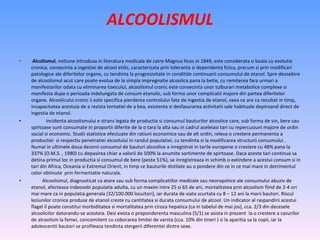 ALCOOLISMUL Alcolismul , notiune introdusa in literatura medicala de catre Magnus Huss in 1849, este considerata o boala cu evolutie cronica, consecinta a ingestiei de alcool etilic, caracterizata prin toleranta si dependenta fizica, precum si prin modificari patologice ale diferitelor organe, cu tendinta la progresivitate in conditiile continuarii consumului de etanol. Spre deosebire de alcoolismul acut care poate evolua de la simpla impregnatie alcoolica pana la betie, cu remiterea fara urmari a manifestarilor odata cu eliminarea toxicului, alcoolismul cronic este consecinta unor tulburari metabolice complexe si manifesta dupa o perioada indelungata de consum etanolic, sub forma unor complicatii majore din partea diferitelor organe. Alcoolicului cronic ii este specifica pierderea controlului fata de ingestia de etanol, ceea ce are ca rezultat in timp, incapacitatea acestuia de a rezista tentatiei de a bea, existenta si desfasurarea activitatii sale habituale depinzand direct de ingestia de etanol. Incidenta alcoolismului e strans legata de productia si consumul bauturilor alcoolice care, sub forma de vin, bere sau spirtoase sunt consumate in proportii diferite de la o tara la alta sau in cadrul aceleiasi tari cu repercusiuni majore de ordin social si economic. Studii statistice efectuate din ratiuni economice sau de alt ordin, releva o crestere permanenta a productiei  si respectiv penetratiei alcoolului in randul populatiei, cu tendinta si la modificarea structurii consumului . Numai in ultimele doua decenii consumul de bauturi alcoolice a inregistrat in tarile europene o crestere cu 48% pana la 337% (O.M.S. , 1980) cu depasirea chiar a valorii de 500% la anumite sortimente de spirtoase. Daca aceste tari continua sa detina primul loc in productia si consumul de bere (peste 51%), se inregistreaza in schimb o extindere a acestui consum si in tari din Africa, Oceania si Extremul Orient, in timp ce bauturile distilate au o pondere din ce in ce mai mare in detrimentul celor obtinute  prin fermentatie naturala. Alcoolismul, diagnosticat ca atare sau sub forma complicatiilor medicale sau neoropshice ale consumului abuziv de etanol, afecteaza indeosebi populatia adulta, cu un maxim intre 25 si 65 de ani, mortalitatea prin alcoolism fiind de 2-4 ori mai mare ca in populatia generala (32/100.000 locuitori), iar durata de viata scurtata cu 8 – 12 ani la marii bautori. Riscul leziunilor cronice produse de etanol creste cu cantitatea si durata consumului de alcool. Un indicator al raspandirii acestui flagel il poate constitui morbiditatea si mortalitatea prin ciroza hepatica (ca in tabelul de mai jos), cca. 2/3 din decesele alcoolicilor datorandu-se acesteia. Desi exista o preponderenta masculina (5/1) se asista in prezent  la o crestere a cazurilor de alcoolism la femei, concomitent cu coborarea limitei de varsta (cca. 10% din tineri ) si la aparitia sa la copii, iar la adolescentii bautori se profileaza tendinta stergerii diferentei dintre sexe. 