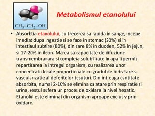 Metabolismul etanolului Absorbtia  etanolului , cu trecerea sa rapida in sange, incepe imediat dupa ingestie si se face in stomac (20%) si in intestinul subtire (80%), din care 8% in duoden, 52% in jejun, si 17-20% in ileon. Marea sa capacitate de difuziune transmembranara si completa solubilitate in apa ii permit repartizarea in intregul organism, cu realizarea unor concentratii locale proportionale cu gradul de hidratare si vascularizatie al deferitelor tesuturi. Din intreaga cantitate absorbita, numai 2-10% se elimina ca atare prin respiratie si urina, restul sufera un proces de oxidare la nivel hepatic. Etanolul este eliminat din organism aproape exclusiv prin oxidare. 